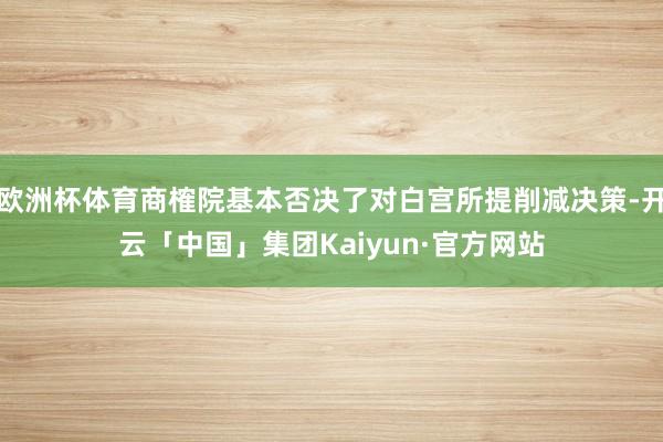 欧洲杯体育商榷院基本否决了对白宫所提削减决策-开云「中国」集团Kaiyun·官方网站