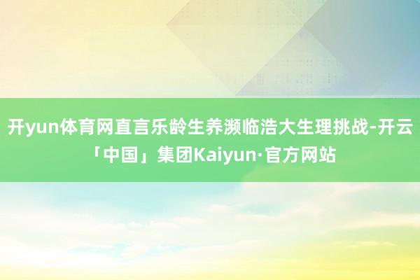 开yun体育网直言乐龄生养濒临浩大生理挑战-开云「中国」集团Kaiyun·官方网站