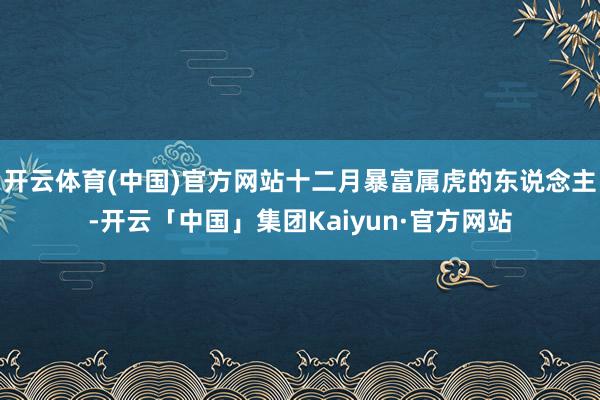 开云体育(中国)官方网站十二月暴富属虎的东说念主-开云「中国」集团Kaiyun·官方网站