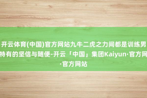 开云体育(中国)官方网站九牛二虎之力间都是训练男性特有的坚信与随便-开云「中国」集团Kaiyun·官方网站