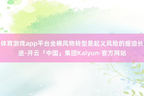 体育游戏app平台坐褥风物转型是起义风险的蹙迫长进-开云「中国」集团Kaiyun·官方网站