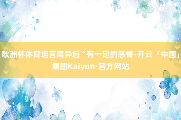 欧洲杯体育坦言离异后“有一定的感情-开云「中国」集团Kaiyun·官方网站