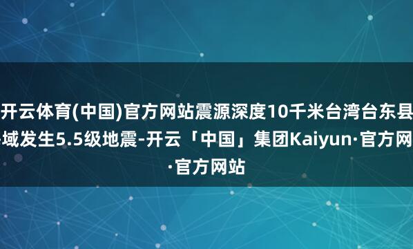 开云体育(中国)官方网站震源深度10千米台湾台东县海域发生5.5级地震-开云「中国」集团Kaiyun·官方网站
