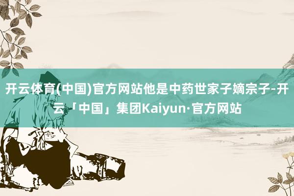 开云体育(中国)官方网站他是中药世家子嫡宗子-开云「中国」集团Kaiyun·官方网站