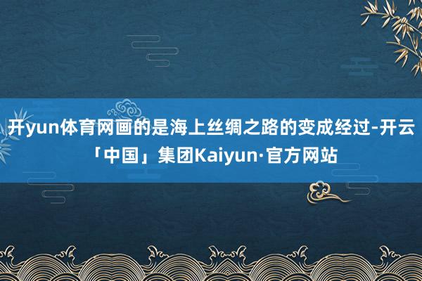 开yun体育网画的是海上丝绸之路的变成经过-开云「中国」集团Kaiyun·官方网站